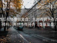 西瓜视频像做复盘：先对齐镜头有选择吗，再把条件补齐（像做复盘）