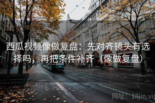 西瓜视频像做复盘：先对齐镜头有选择吗，再把条件补齐（像做复盘）