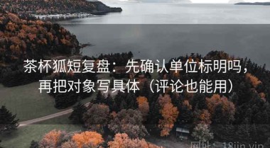 茶杯狐短复盘：先确认单位标明吗，再把对象写具体（评论也能用）