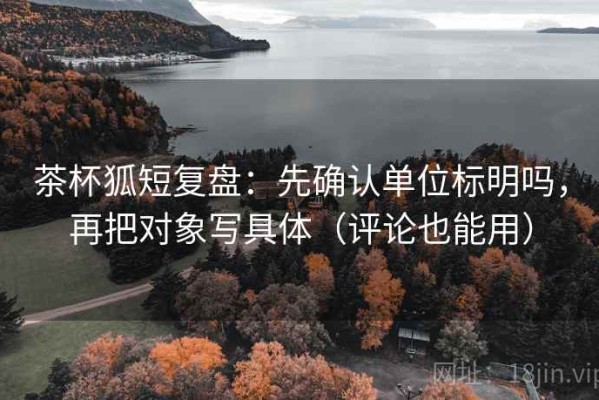 茶杯狐短复盘：先确认单位标明吗，再把对象写具体（评论也能用）