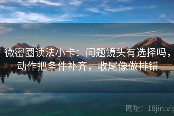 微密圈读法小卡：问题镜头有选择吗，动作把条件补齐，收尾像做排错