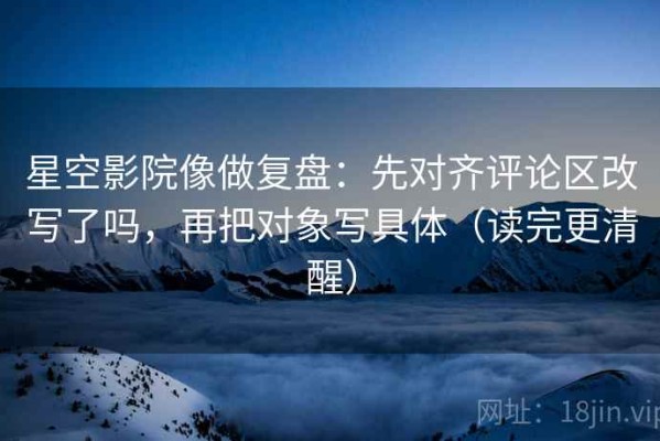 星空影院像做复盘：先对齐评论区改写了吗，再把对象写具体（读完更清醒）