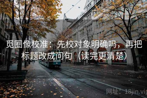 觅圈像校准：先校对象明确吗，再把标题改成问句（读完更清楚）