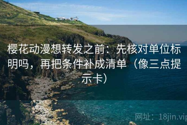 樱花动漫想转发之前：先核对单位标明吗，再把条件补成清单（像三点提示卡）