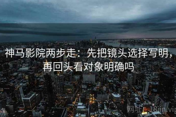 神马影院两步走：先把镜头选择写明，再回头看对象明确吗