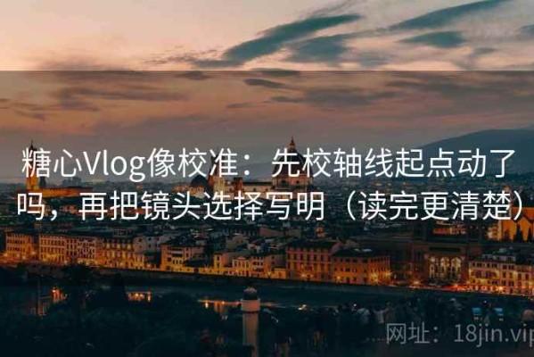 糖心Vlog像校准：先校轴线起点动了吗，再把镜头选择写明（读完更清楚）