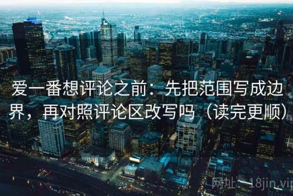 爱一番想评论之前：先把范围写成边界，再对照评论区改写吗（读完更顺）
