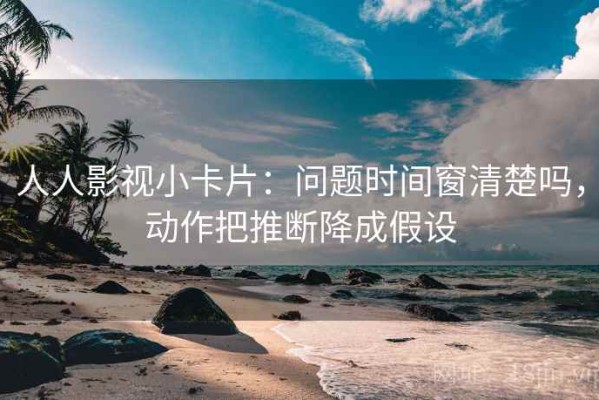 人人影视小卡片：问题时间窗清楚吗，动作把推断降成假设