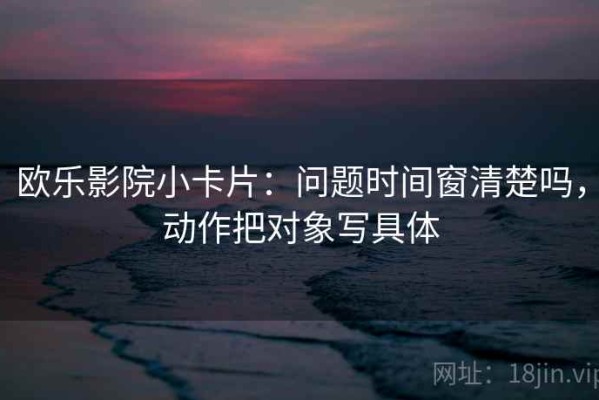 欧乐影院小卡片：问题时间窗清楚吗，动作把对象写具体