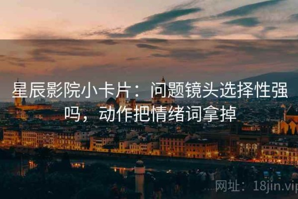 星辰影院小卡片：问题镜头选择性强吗，动作把情绪词拿掉