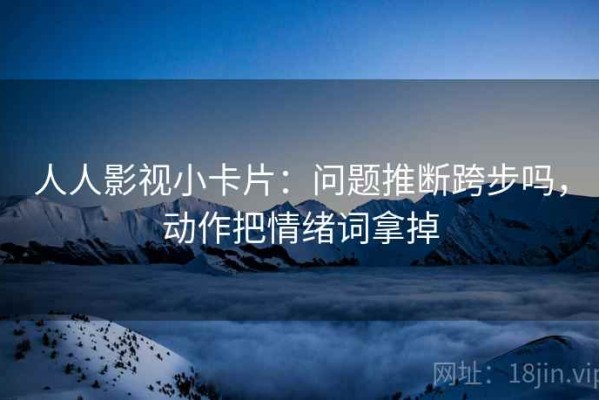 人人影视小卡片：问题推断跨步吗，动作把情绪词拿掉