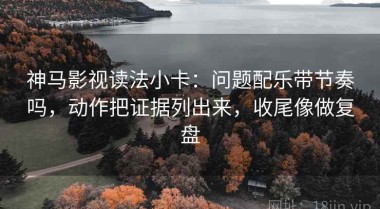 神马影视读法小卡：问题配乐带节奏吗，动作把证据列出来，收尾像做复盘