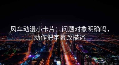 风车动漫小卡片：问题对象明确吗，动作把字幕改描述