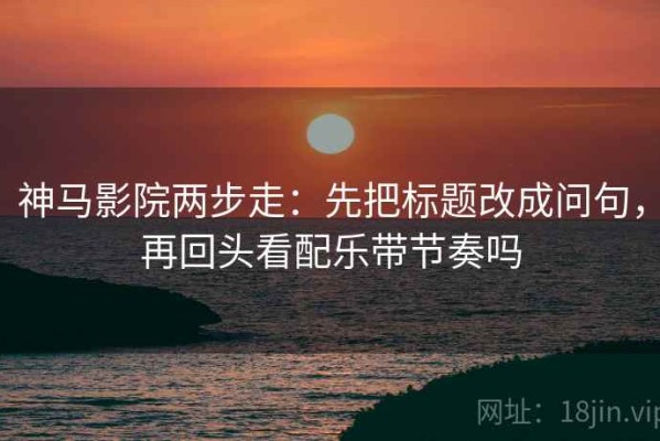 神马影院两步走：先把标题改成问句，再回头看配乐带节奏吗
