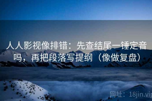 人人影视像排错：先查结尾一锤定音吗，再把段落写提纲（像做复盘）