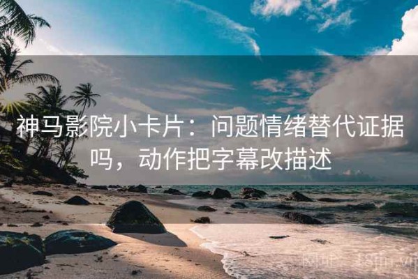 神马影院小卡片：问题情绪替代证据吗，动作把字幕改描述