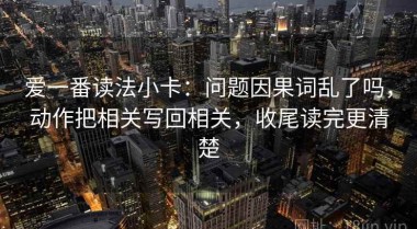 爱一番读法小卡：问题因果词乱了吗，动作把相关写回相关，收尾读完更清楚