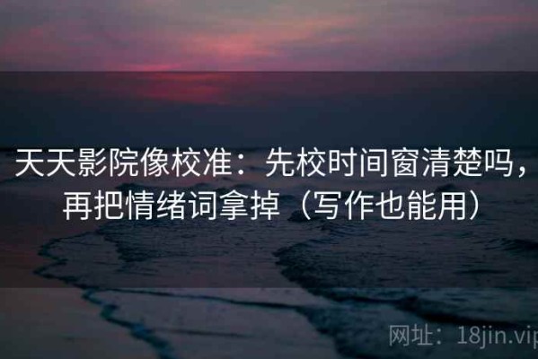 天天影院像校准：先校时间窗清楚吗，再把情绪词拿掉（写作也能用）