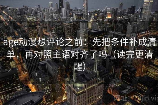 age动漫想评论之前：先把条件补成清单，再对照主语对齐了吗（读完更清醒）