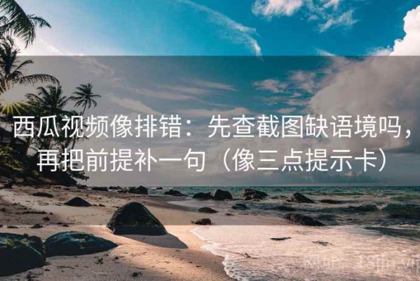 西瓜视频像排错：先查截图缺语境吗，再把前提补一句（像三点提示卡）