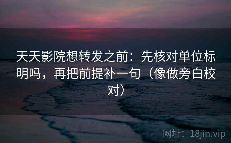 天天影院想转发之前：先核对单位标明吗，再把前提补一句（像做旁白校对）