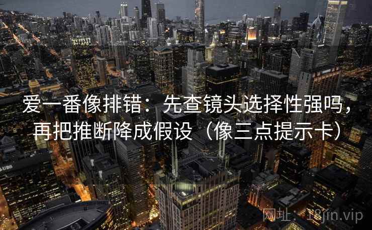 爱一番像排错:先查镜头选择性强吗,再把推断降成假设(像三点提示卡) 爱一番像排错:先查镜头选择性强吗,再把推断降成假设(像三点提示卡)