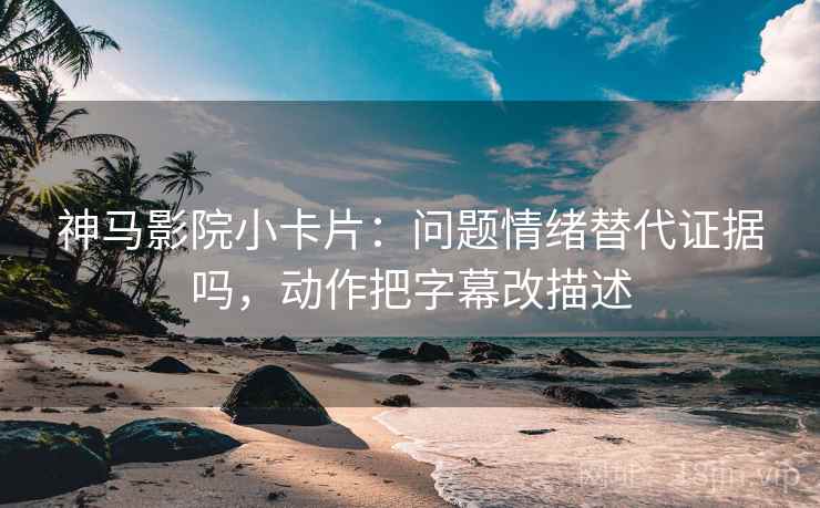 神马影院小卡片：问题情绪替代证据吗，动作把字幕改描述