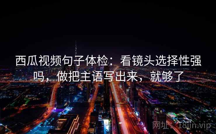 西瓜视频句子体检：看镜头选择性强吗，做把主语写出来，就够了
