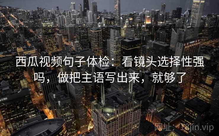 西瓜视频句子体检：看镜头选择性强吗，做把主语写出来，就够了