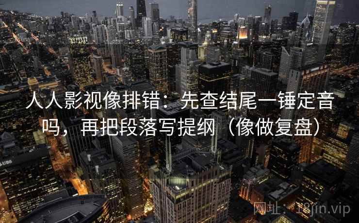 人人影视像排错：先查结尾一锤定音吗，再把段落写提纲（像做复盘）