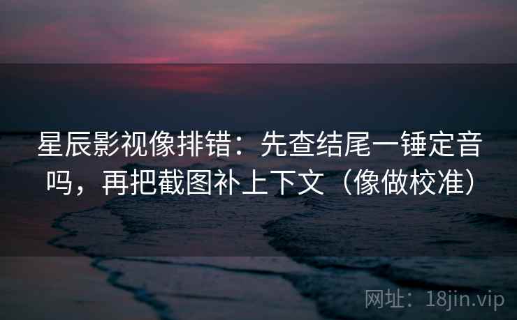 星辰影视像排错：先查结尾一锤定音吗，再把截图补上下文（像做校准）