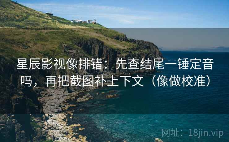 星辰影视像排错：先查结尾一锤定音吗，再把截图补上下文（像做校准）