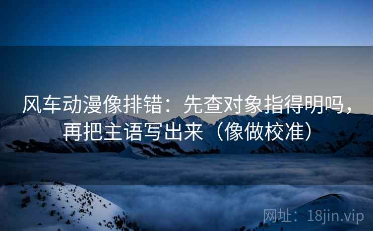 风车动漫像排错：先查对象指得明吗，再把主语写出来（像做校准）