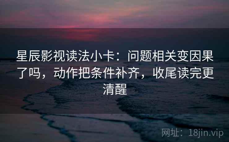 星辰影视读法小卡：问题相关变因果了吗，动作把条件补齐，收尾读完更清醒