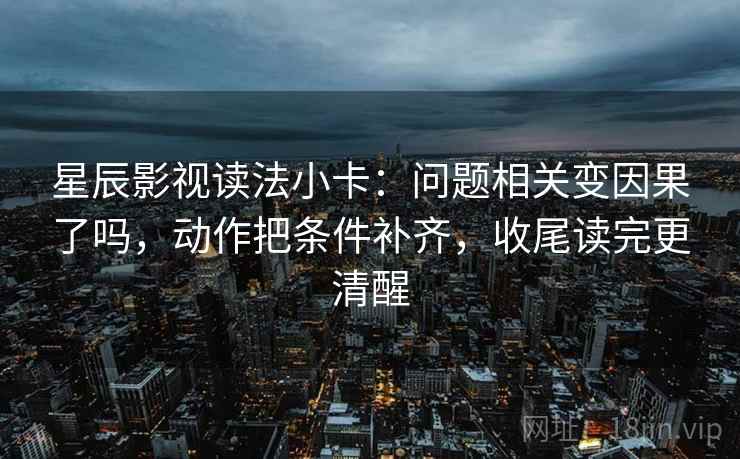 星辰影视读法小卡：问题相关变因果了吗，动作把条件补齐，收尾读完更清醒