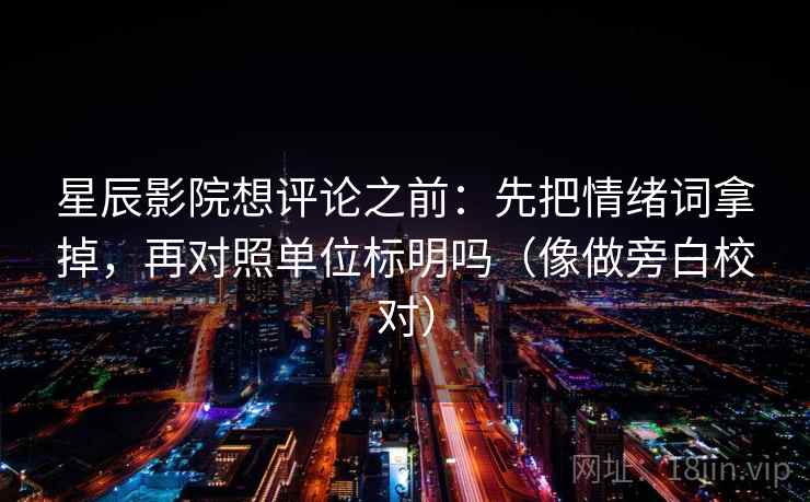 星辰影院想评论之前：先把情绪词拿掉，再对照单位标明吗（像做旁白校对）