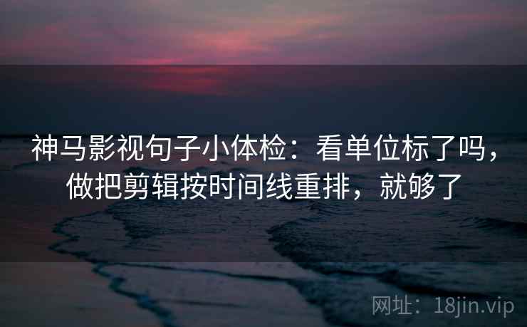 神马影视句子小体检：看单位标了吗，做把剪辑按时间线重排，就够了
