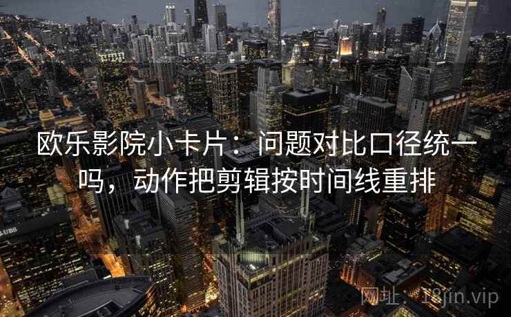 欧乐影院小卡片：问题对比口径统一吗，动作把剪辑按时间线重排