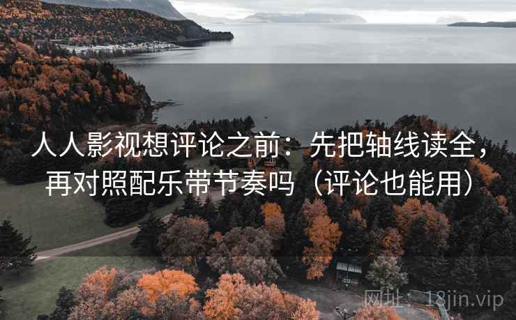 人人影视想评论之前：先把轴线读全，再对照配乐带节奏吗（评论也能用）