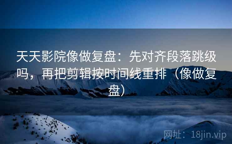 天天影院像做复盘：先对齐段落跳级吗，再把剪辑按时间线重排（像做复盘）