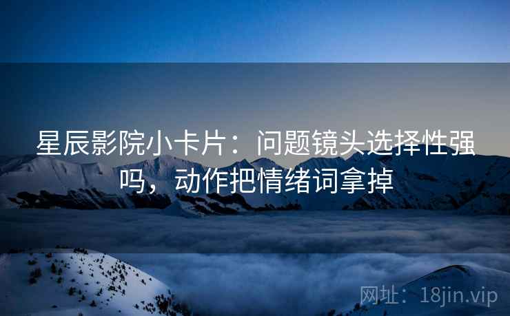 星辰影院小卡片:问题镜头选择性强吗,动作把情绪词拿掉 星辰影院小卡片:问题镜头选择性强吗,动作把情绪词拿掉