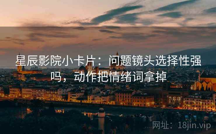 星辰影院小卡片:问题镜头选择性强吗,动作把情绪词拿掉 星辰影院小卡片:问题镜头选择性强吗,动作把情绪词拿掉