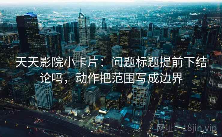 天天影院小卡片:问题标题提前下结论吗,动作把范围写成边界 天天影院小卡片:问题标题提前下结论吗,动作把范围写成边界