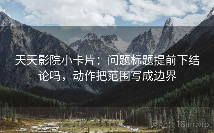 天天影院小卡片:问题标题提前下结论吗,动作把范围写成边界 天天影院小卡片:问题标题提前下结论吗,动作把范围写成边界