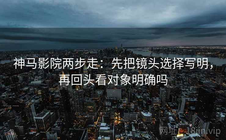 神马影院两步走:先把镜头选择写明,再回头看对象明确吗 神马影院两步走:先把镜头选择写明,再回头看对象明确吗