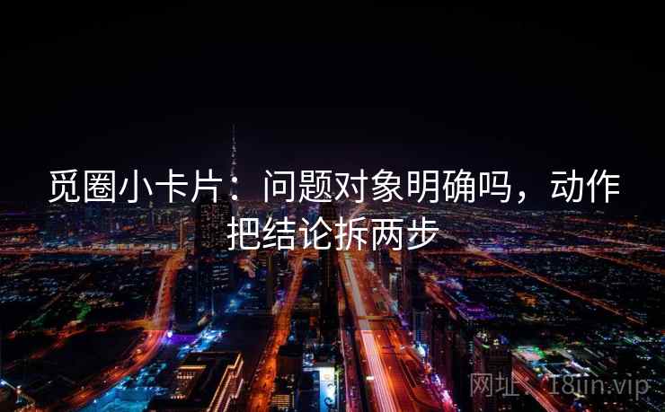 觅圈小卡片:问题对象明确吗,动作把结论拆两步 觅圈小卡片:问题对象明确吗,动作把结论拆两步