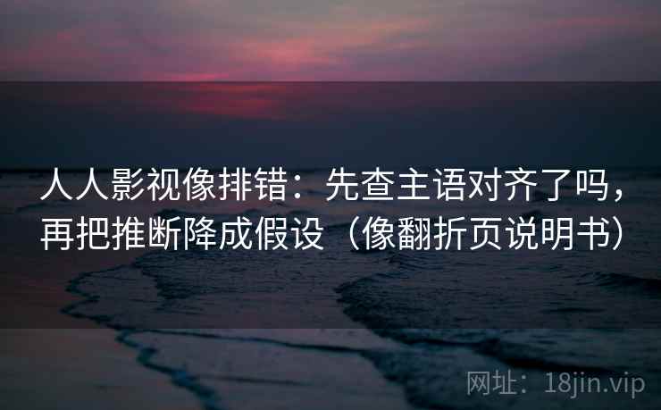 人人影视像排错:先查主语对齐了吗,再把推断降成假设(像翻折页说明书) 人人影视像排错:先查主语对齐了吗,再把推断降成假设(像翻折页说明书)