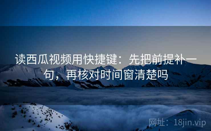 读西瓜视频用快捷键:先把前提补一句,再核对时间窗清楚吗 读西瓜视频用快捷键:先把前提补一句,再核对时间窗清楚吗