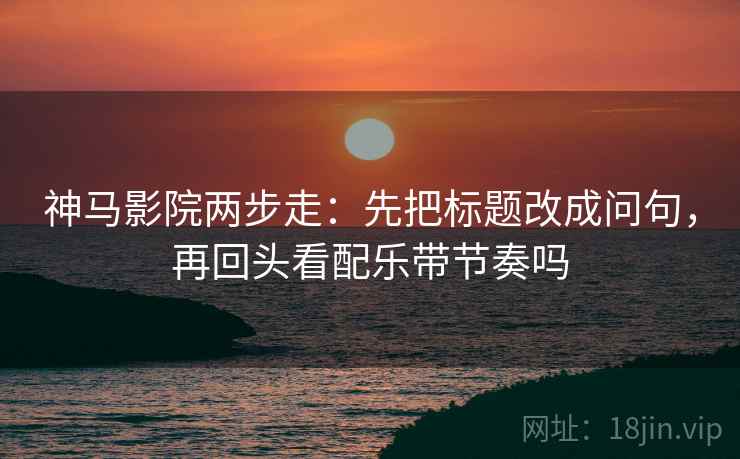 神马影院两步走：先把标题改成问句，再回头看配乐带节奏吗