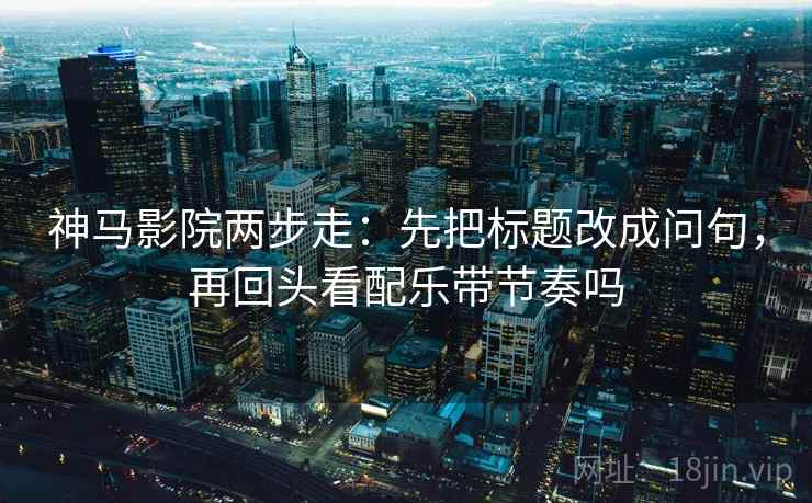 神马影院两步走：先把标题改成问句，再回头看配乐带节奏吗